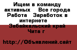 Ищем в команду активных. - Все города Работа » Заработок в интернете   . Забайкальский край,Чита г.